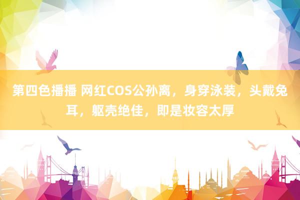 第四色播播 网红COS公孙离，身穿泳装，头戴兔耳，躯壳绝佳，即是妆容太厚