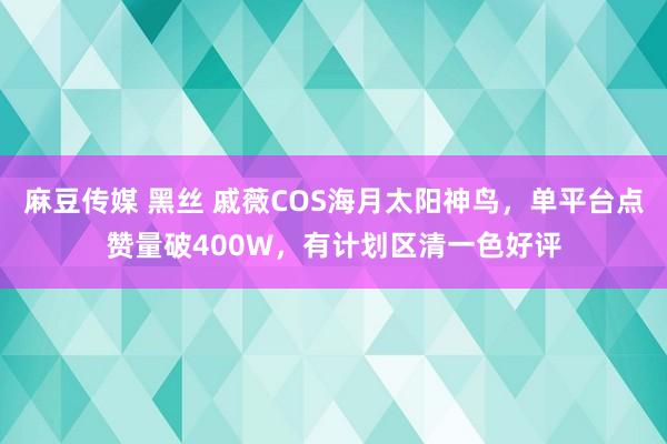 麻豆传媒 黑丝 戚薇COS海月太阳神鸟，单平台点赞量破400W，有计划区清一色好评