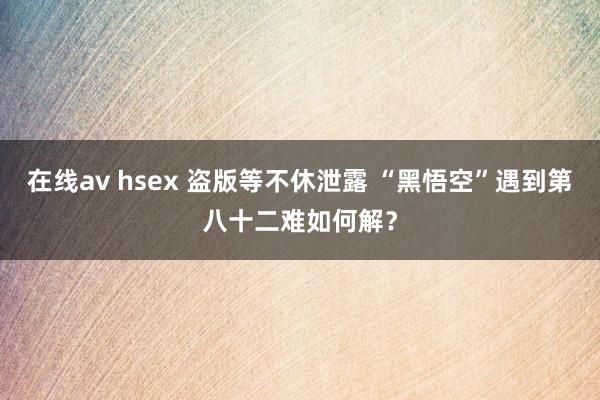 在线av hsex 盗版等不休泄露 “黑悟空”遇到第八十二难如何解？