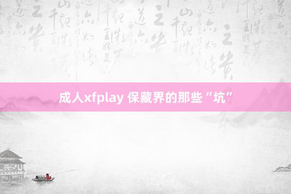 成人xfplay 保藏界的那些“坑”