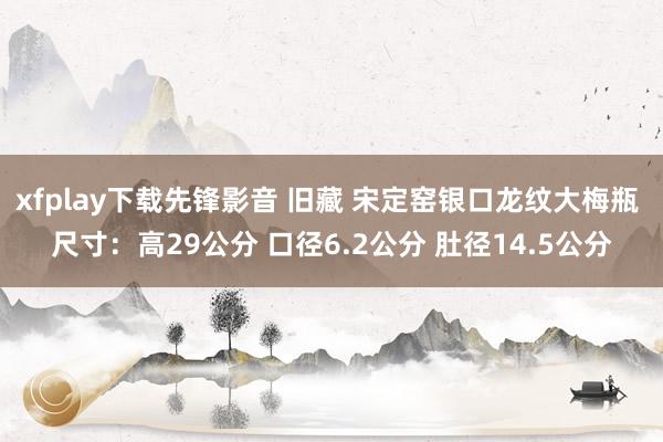 xfplay下载先锋影音 旧藏 宋定窑银口龙纹大梅瓶 尺寸：高29公分 口径6.2公分 肚径14.5公分