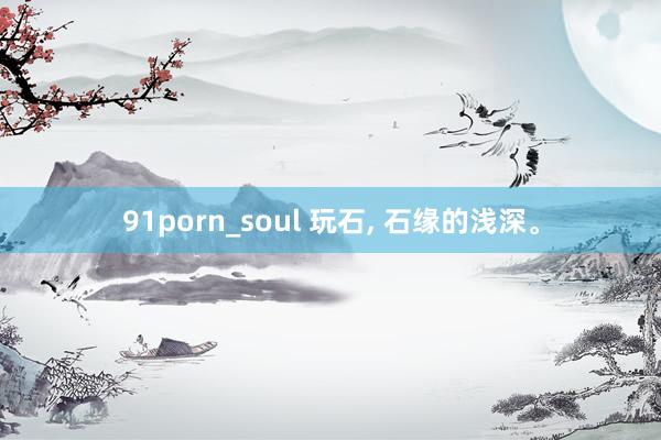 91porn_soul 玩石， 石缘的浅深。