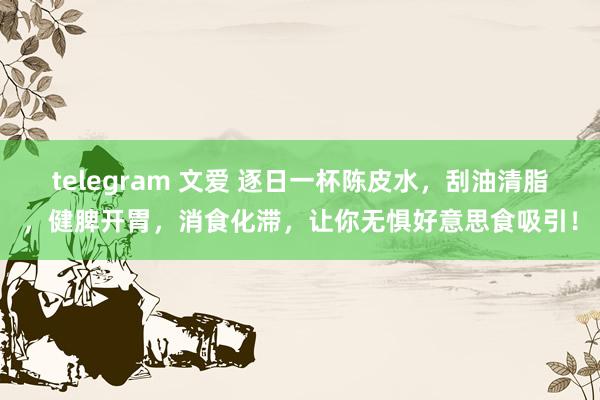 telegram 文爱 逐日一杯陈皮水，刮油清脂，健脾开胃，消食化滞，让你无惧好意思食吸引！