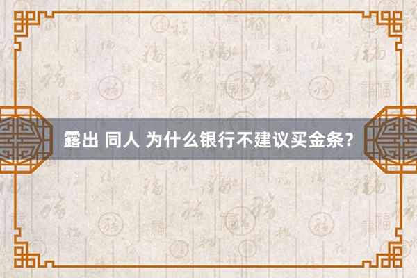 露出 同人 为什么银行不建议买金条？