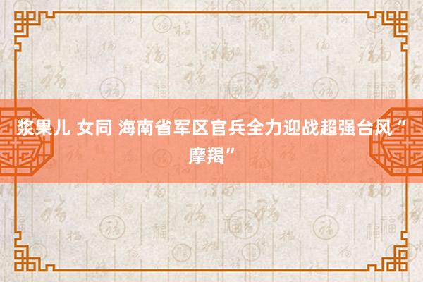 浆果儿 女同 海南省军区官兵全力迎战超强台风“摩羯”