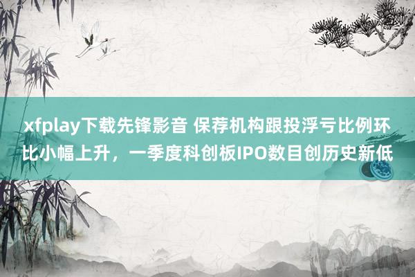 xfplay下载先锋影音 保荐机构跟投浮亏比例环比小幅上升，一季度科创板IPO数目创历史新低