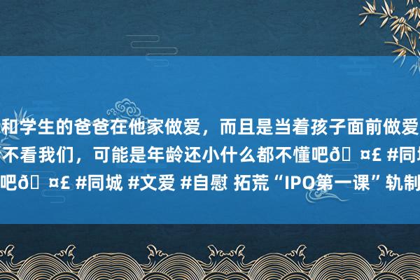 和学生的爸爸在他家做爱，而且是当着孩子面前做爱，太刺激了，孩子完全不看我们，可能是年龄还小什么都不懂吧🤣 #同城 #文爱 #自慰 拓荒“IPO第一课”轨制很有必要