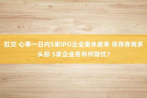 肛交 心事一日内5家IPO企业集体撤单 保荐券商多头部 5家企业各有何隐忧？