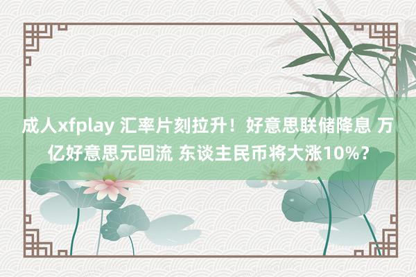 成人xfplay 汇率片刻拉升！好意思联储降息 万亿好意思元回流 东谈主民币将大涨10%？