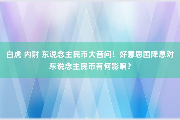 白虎 内射 东说念主民币大音问！好意思国降息对东说念主民币有何影响？