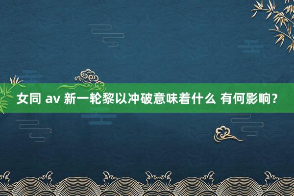 女同 av 新一轮黎以冲破意味着什么 有何影响？