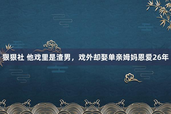 狠狠社 他戏里是渣男，戏外却娶单亲姆妈恩爱26年