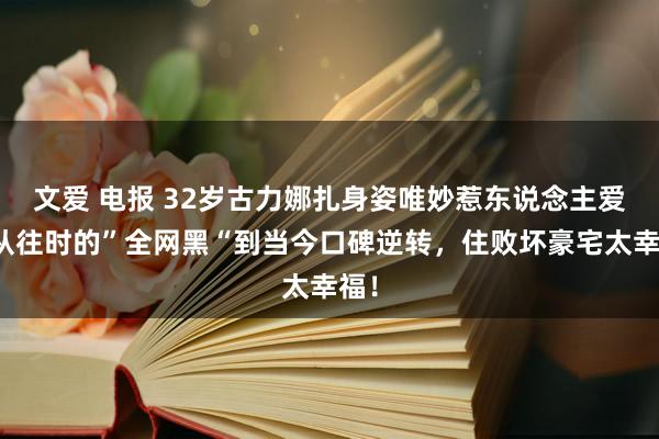 文爱 电报 32岁古力娜扎身姿唯妙惹东说念主爱，从往时的”全网黑“到当今口碑逆转，住败坏豪宅太幸福！