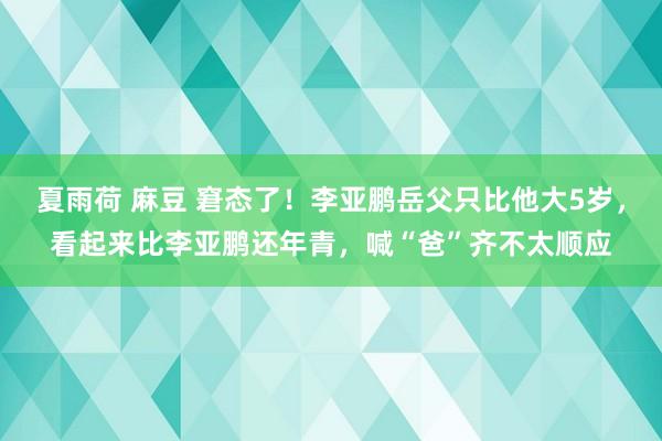 夏雨荷 麻豆 窘态了！李亚鹏岳父只比他大5岁，看起来比李亚鹏还年青，喊“爸”齐不太顺应