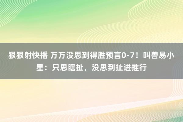 狠狠射快播 万万没思到得胜预言0-7！叫兽易小星：只思瞎扯，没思到扯进推行