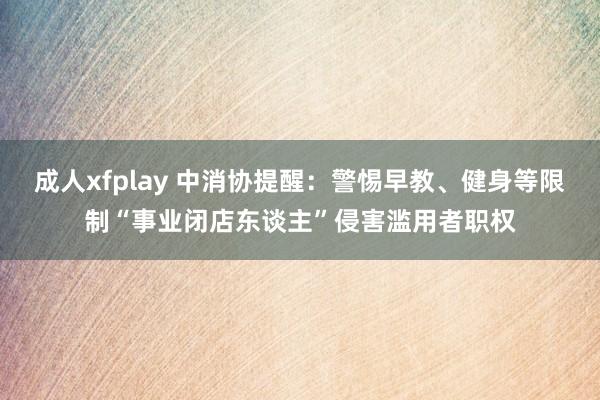 成人xfplay 中消协提醒：警惕早教、健身等限制“事业闭店东谈主”侵害滥用者职权