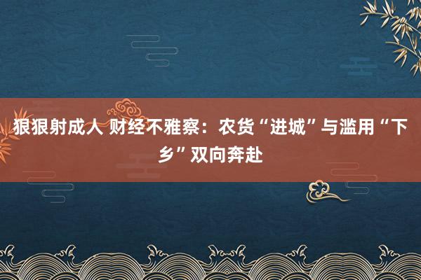 狠狠射成人 财经不雅察：农货“进城”与滥用“下乡”双向奔赴