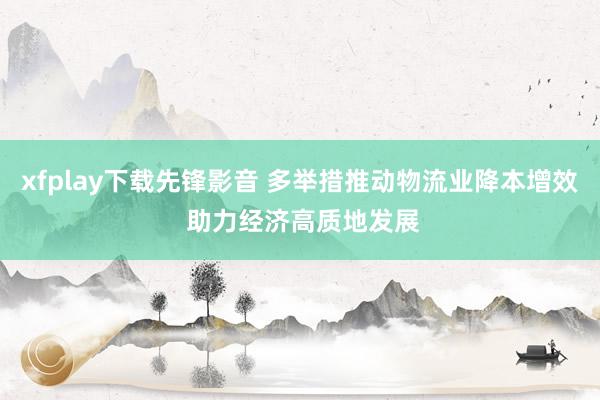 xfplay下载先锋影音 多举措推动物流业降本增效 助力经济高质地发展