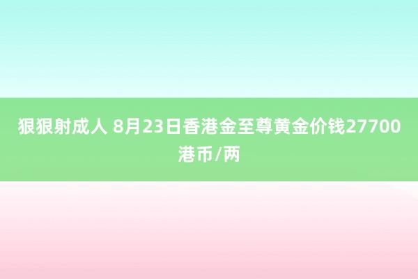 狠狠射成人 8月23日香港金至尊黄金价钱27700港币/两