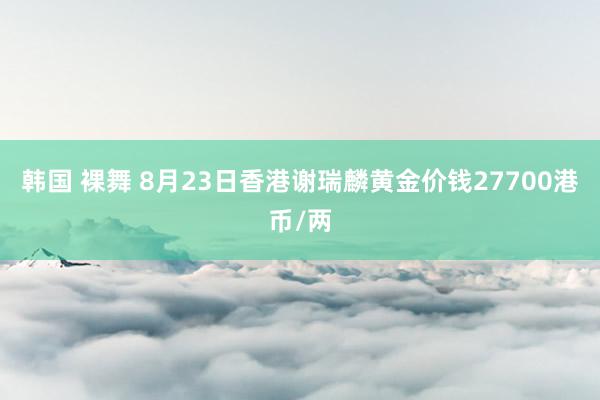 韩国 裸舞 8月23日香港谢瑞麟黄金价钱27700港币/两