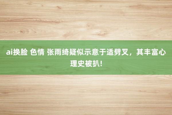 ai换脸 色情 张雨绮疑似示意于适劈叉，其丰富心理史被扒!