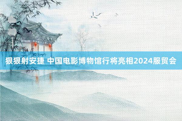 狠狠射安捷 中国电影博物馆行将亮相2024服贸会