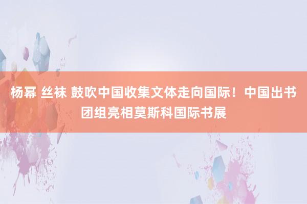 杨幂 丝袜 鼓吹中国收集文体走向国际！中国出书团组亮相莫斯科国际书展