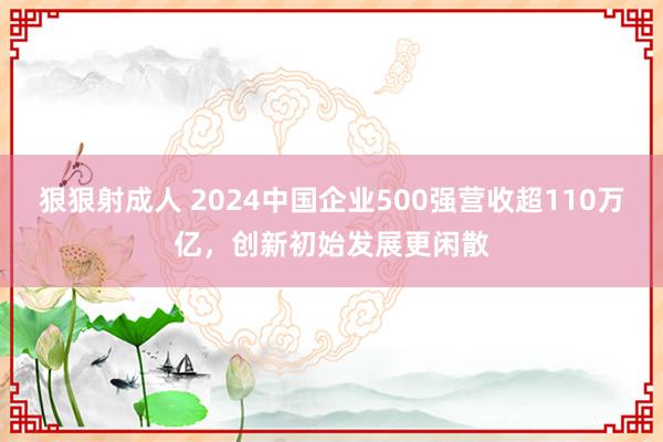 狠狠射成人 2024中国企业500强营收超110万亿，创新初始发展更闲散