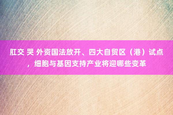 肛交 哭 外资国法放开、四大自贸区（港）试点，细胞与基因支持产业将迎哪些变革