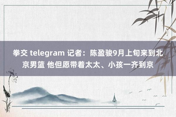 拳交 telegram 记者：陈盈骏9月上旬来到北京男篮 他但愿带着太太、小孩一齐到京