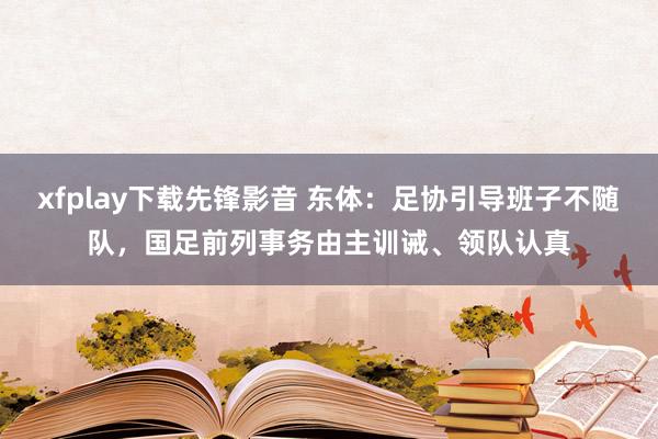 xfplay下载先锋影音 东体：足协引导班子不随队，国足前列事务由主训诫、领队认真