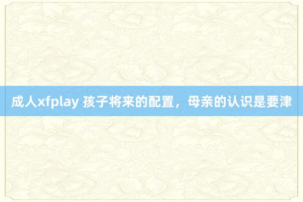 成人xfplay 孩子将来的配置，母亲的认识是要津