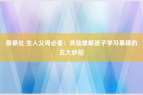 狠狠社 生人父母必看：灵验缓解孩子学习暴躁的五大妙招