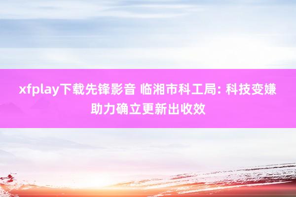 xfplay下载先锋影音 临湘市科工局: 科技变嫌助力确立更新出收效