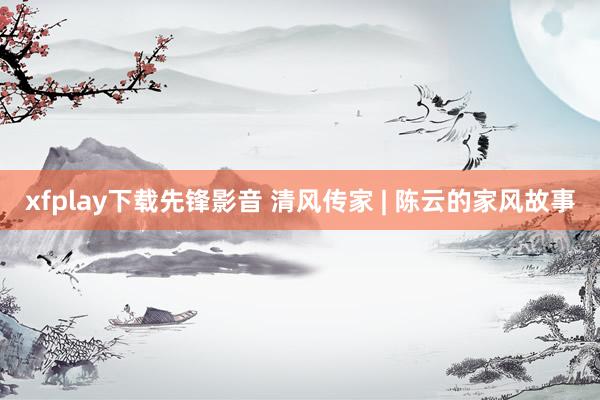 xfplay下载先锋影音 清风传家 | 陈云的家风故事