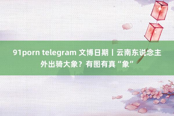 91porn telegram 文博日期丨云南东说念主外出骑大象？有图有真“象”