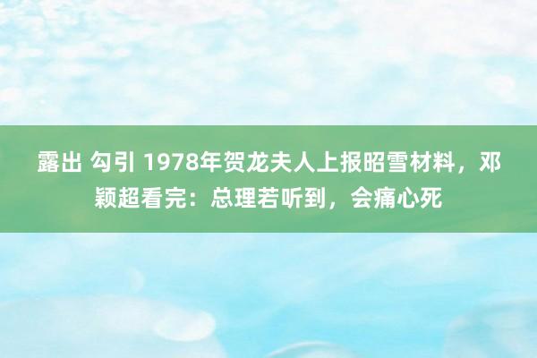 露出 勾引 1978年贺龙夫人上报昭雪材料，邓颖超看完：总理若听到，会痛心死