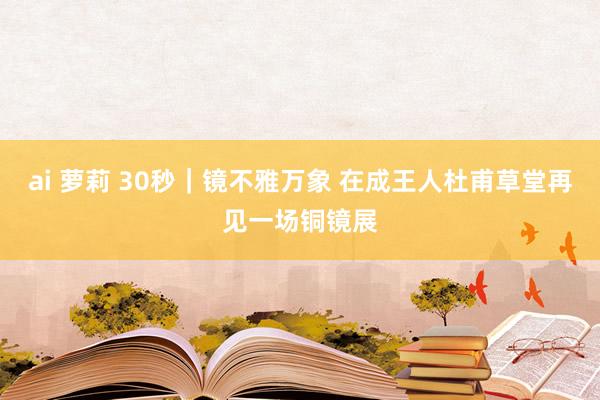 ai 萝莉 30秒｜镜不雅万象 在成王人杜甫草堂再见一场铜镜展