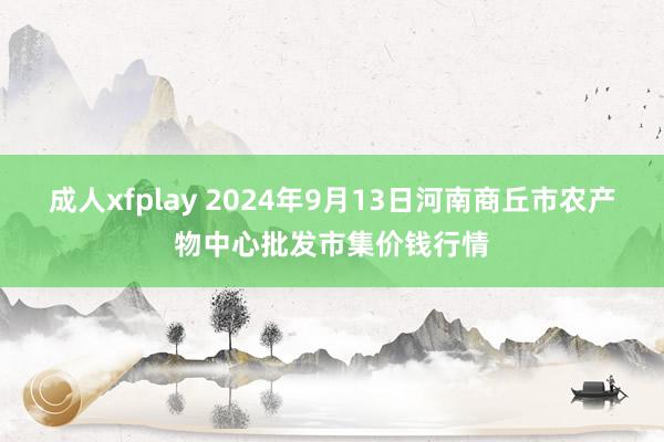 成人xfplay 2024年9月13日河南商丘市农产物中心批发市集价钱行情