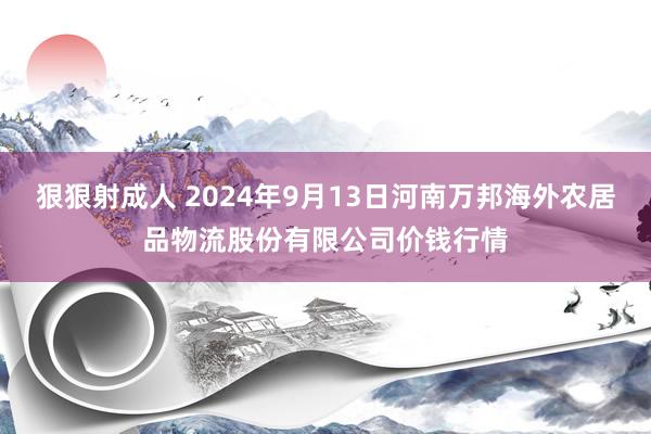 狠狠射成人 2024年9月13日河南万邦海外农居品物流股份有限公司价钱行情