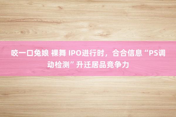 咬一口兔娘 裸舞 IPO进行时，合合信息“PS调动检测”升迁居品竞争力