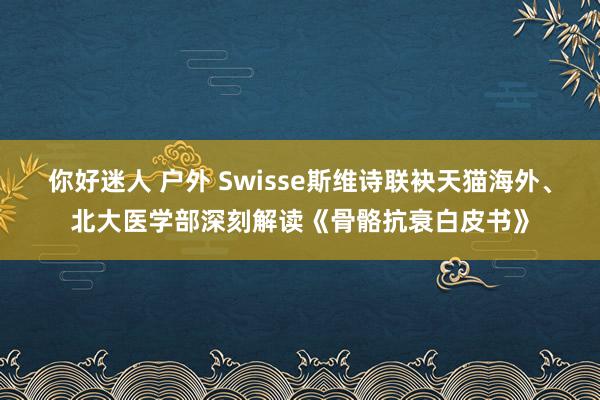 你好迷人 户外 Swisse斯维诗联袂天猫海外、北大医学部深刻解读《骨骼抗衰白皮书》