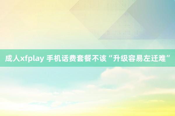 成人xfplay 手机话费套餐不该“升级容易左迁难”