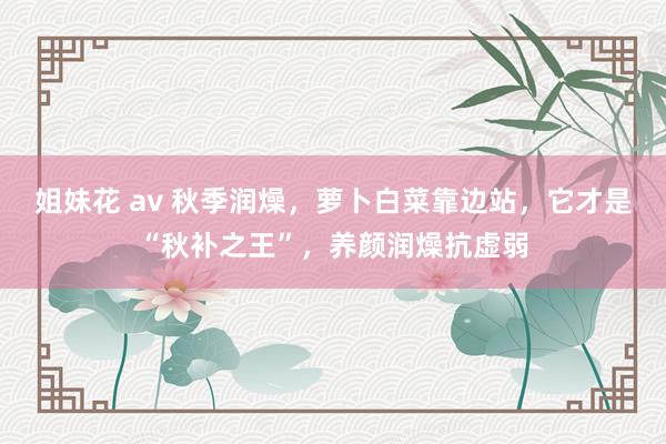 姐妹花 av 秋季润燥，萝卜白菜靠边站，它才是“秋补之王”，养颜润燥抗虚弱