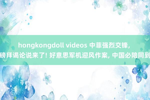 hongkongdoll videos 中菲强烈交锋， 重磅拜谒论说来了! 好意思军机迎风作案， 中国必陪同到底