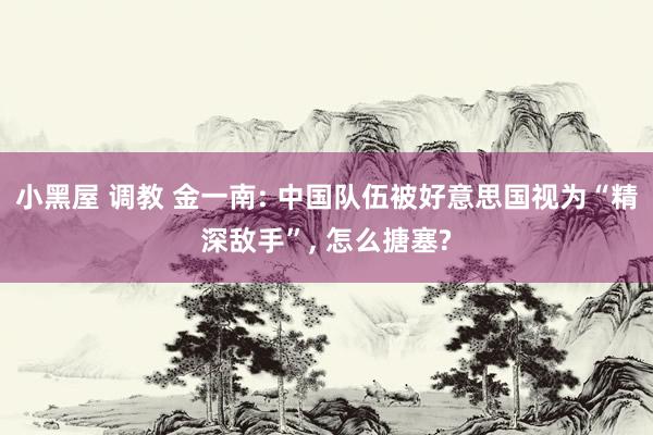 小黑屋 调教 金一南: 中国队伍被好意思国视为“精深敌手”， 怎么搪塞?