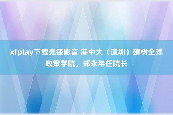 xfplay下载先锋影音 港中大（深圳）建树全球政策学院，郑永年任院长