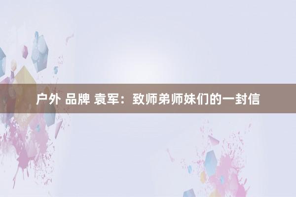 户外 品牌 袁军：致师弟师妹们的一封信