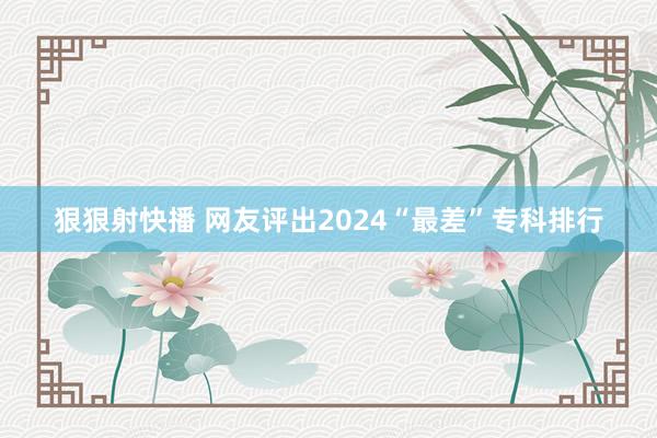 狠狠射快播 网友评出2024“最差”专科排行