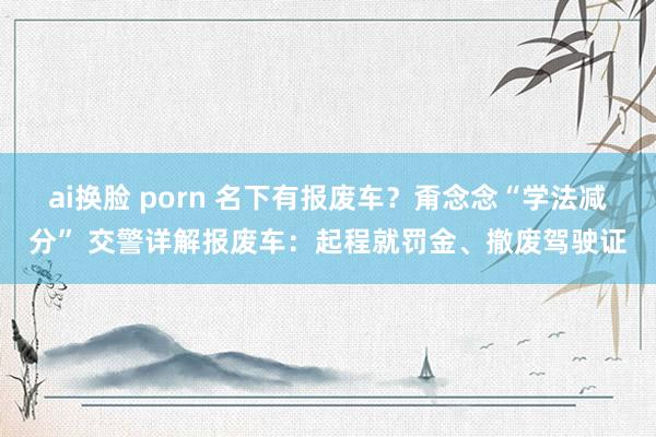 ai换脸 porn 名下有报废车？甭念念“学法减分” 交警详解报废车：起程就罚金、撤废驾驶证